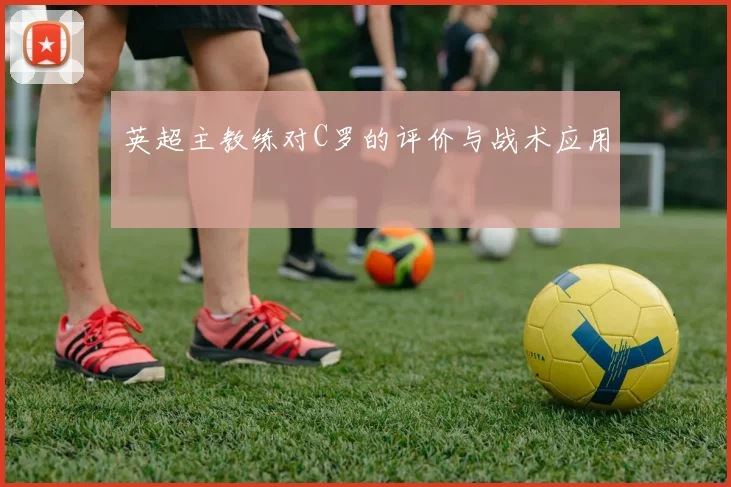 英超主教练对C罗的评价与战术应用